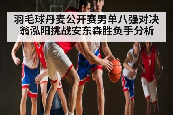 羽毛球丹麦公开赛男单八强对决 翁泓阳挑战安东森胜负手分析